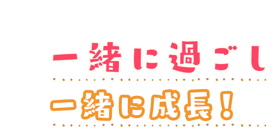 一緒に過ごし一緒に成長！